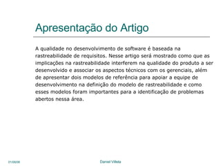 Apresentação do Artigo A qualidade no desenvolvimento de software é baseada na rastreabilidade de requisitos. Nesse artigo será mostrado como que as implicações na rastreabilidade interferem na qualidade do produto a ser desenvolvido e associar os aspectos técnicos com os gerenciais, além de apresentar dois modelos de referência para apoiar a equipe de desenvolvimento na definição do modelo de rastreabilidade e como esses modelos foram importantes para a identificação de problemas abertos nessa área.  