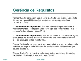 Gerência de Requisitos Ramesh&Jarke ponderam que mesmo existindo uma grande variedade de elos de rastreabilidade, eles podem ser agrupados em duas categorias básicas:  relacionados ao produto : elos que descrevem propriedades e relacionamentos dos objetos. Elos deste tipo são subdivididos em elos de  satisfação  e elos de  dependência ;  relacionados ao processo : elos relacionados ao histórico de ações executadas no próprio processo. Elos deste tipo são subdivididos em elos de  evolução  e elos de  rationale .  Elos de Satisfação  -  é assegurar que os requisitos sejam atendidos pelo sistema, ou seja, a cada requisito foi associado um componente que deverá atendê-lo.  Elos de Evolução  -  é registrar relacionamentos que levam de objetos existentes para objetos novos ou modificados.  