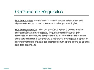 Gerência de Requisitos Elos de Rationale  -  é representar as motivações subjacentes aos  objetos existentes ou documentar as razões para evolução.  Elos de Dependência  -  têm por propósito apoiar o gerenciamento de dependências entre objetos, freqüentemente impostas por  restrições de recurso, de competência ou de compatibilidade, sendo úteis para registrar a composição e hierarquia dos objetos e apoiar o gerenciamento do impacto das alterações num objeto sobre os objetos que dele dependem.  
