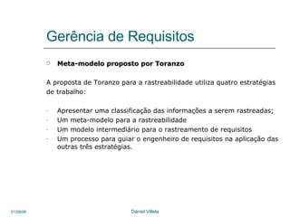 Gerência de Requisitos Meta-modelo proposto por Toranzo A proposta de Toranzo para a rastreabilidade utiliza quatro estratégias de trabalho:  Apresentar uma classificação das informações a serem rastreadas; Um meta-modelo para a rastreabilidade Um modelo intermediário para o rastreamento de requisitos  Um processo para guiar o engenheiro de requisitos na aplicação das outras três estratégias.  