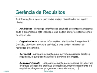 Gerência de Requisitos As informações a serem rastreadas seriam classificadas em quatro  níveis:  A mbiental  -  congrega informações oriundas do contexto ambiental onde a organização está inserida e que podem afetar o sistema sendo desenvolvido.  Organizacional  -  reúne informações relacionadas à organização (missão, objetivos, metas e padrões) e que podem impactar os requisitos do sistema. Gerencial  -  agrega informações que permitem associar tarefas a requisitos, e que podem auxiliar a gerência do projeto. Desenvolvimento   - abarca informações relacionadas aos diversos artefatos gerados no processo de desenvolvimento (documento de requisitos, diagramas, programas, casos de testes, ...)  
