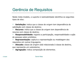 Gerência de Requisitos Neste meta-modelo, o suporte à rastreabilidade identifica os seguintes  tipos de elos:  Satisfação:  indica que a classe de origem tem dependência de  satisfação com classe de destino;  Recurso:  indica que a classe de origem tem dependência de recurso com classe de destino;  Responsabilidade:  registra a participação, responsabilidade e ação  de pessoas sobre artefatos;  Representação:  captura a representação ou modelagem dos  requisitos em outras linguagens;  Alocado:  classe de origem está relacionada à classe de destino,  que representa um subsistema;  Agregação:  indica composição de elementos.  