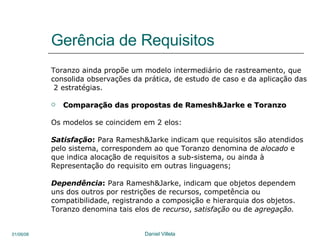 Gerência de Requisitos Toranzo ainda propõe um modelo intermediário de rastreamento, que  consolida observações da prática, de estudo de caso e da aplicação das 2 estratégias. Comparação das propostas de Ramesh&Jarke e Toranzo Os modelos se coincidem em 2 elos: Satisfação :  Para Ramesh&Jarke indicam que requisitos são atendidos  pelo sistema, correspondem ao que Toranzo denomina de  alocado  e que indica alocação de requisitos a sub-sistema, ou ainda à  Representação do requisito em outras linguagens;  Dependência :  Para Ramesh&Jarke, indicam que objetos dependem  uns dos outros por restrições de recursos, competência ou  compatibilidade, registrando a composição e hierarquia dos objetos. Toranzo denomina tais elos de  recurso ,  satisfação  ou de  agregação. 