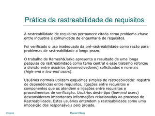 Prática da rastreabilidade de requisitos A rastreabilidade de requisitos permanece citada como problema-chave  entre indústria e comunidade de engenharia de requisitos. Foi verificado o uso inadequado da pré-rastreabilidade como razão para  problemas de rastreabilidade a longo prazo.  O trabalho de Ramesh&Jarke apresenta o resultado de uma longa  pesquisa de rastreabilidade como tema central e esse trabalho reforçou a divisão entre usuários (desenvolvedores) sofisticados e normais ( high-end  e  low-end users ). Usuários normais utilizam esquemas simples de rastreabilidade: registro  de dependências entre requisitos, ligações entre requisitos e  componentes que os atendem e ligações entre requisitos e procedimentos de verificação. Usuários deste tipo ( low-end users ) desconsideram importantes informações relacionadas ao processo de Rastreabilidade. Estes usuários entendem a rastreabilidade como uma imposição dos responsáveis pelo projeto.  