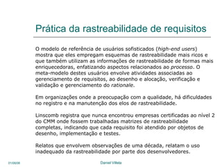 Prática da rastreabilidade de requisitos O modelo de referência de usuários sofisticados ( high-end users )  mostra que eles empregam esquemas de rastreabilidade mais ricos e  que também utilizam as informações de rastreabilidade de formas mais enriquecedoras, enfatizando aspectos relacionados ao  processo . O meta-modelo destes usuários envolve atividades associadas ao gerenciamento de requisitos, ao desenho e alocação, verificação e validação e gerenciamento do  rationale .  Em organizações onde a preocupação com a qualidade, há dificuldades no registro e na manutenção dos elos de rastreabilidade. Linscomb registra que nunca encontrou empresas certificadas ao nível 2 do CMM onde fossem trabalhadas matrizes de rastreabilidade  completas, indicando que cada requisito foi atendido por objetos de desenho, implementação e testes.  Relatos que envolvem observações de uma década, relatam o uso  inadequado da rastreabilidade por parte dos desenvolvedores. 