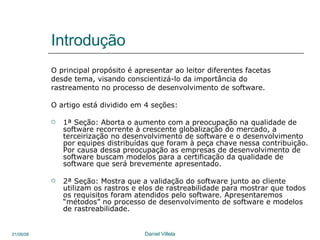 Introdução O principal propósito é apresentar ao leitor diferentes facetas  desde tema, visando conscientizá-lo da importância do rastreamento no processo de desenvolvimento de software. O artigo está dividido em 4 seções: 1ª Seção: Aborta o aumento com a preocupação na qualidade de software recorrente à crescente globalização do mercado, a terceirização no desenvolvimento de software e o desenvolvimento por equipes distribuídas que foram à peça chave nessa contribuição. Por causa dessa preocupação as empresas de desenvolvimento de software buscam modelos para a certificação da qualidade de software que será brevemente apresentado. 2ª Seção: Mostra que a validação do software junto ao cliente utilizam os rastros e elos de rastreabilidade para mostrar que todos os requisitos foram atendidos pelo software. Apresentaremos “métodos” no processo de desenvolvimento de software e modelos de rastreabilidade. 