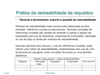 Prática da rastreabilidade de requisitos Técnicas e ferramentas: suporte à questão da rastreabilidade Técnicas de rastreabilidade mais comuns está relacionada ao foco  principal: referência cruzada ou documentos.  Técnicas centradas em  referencias cruzadas são simples de entender e utilizar e podem ser suportadas pelo uso de hipertexto, esquemas de numeração, indexação ou uso de  tags  ou ainda por matrizes de rastreabilidade.  Uma das técnicas mais comuns, o uso de referências cruzadas, pode utilizar uma matriz de rastreabilidade, implementada com uso de uma ferramenta de uso geral, como um editor de textos ou uma planilha eletrônica.  