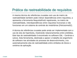 Prática da rastreabilidade de requisitos A mesma técnica de referências cruzadas com uso de matriz de  rastreabilidade também pode indicar dependências entre requisitos; a apresenta a ferramenta RequisitePro® registrando, na matriz de rastreabilidade, interdependências entre requisitos funcionais e não funcionais em um sistema de controle de imobiliárias [Felicissimo02].  A técnica de referências cruzadas pode ainda ser implementada com o  uso de elos de hipertexto, mostrando relacionamentos entre artefatos. Este tipo de rastreabilidade é encontrado no software C&L - Cenários e Léxico. Esta ferramenta, destinada a apoiar o trabalho do engenheiro de software nas atividades do processo de desenvolvimento, cria automaticamente elos de rastreabilidade entre símbolos do léxico e cenários da aplicação.  