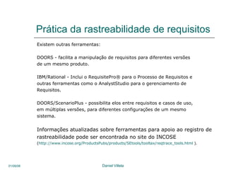 Prática da rastreabilidade de requisitos Existem outras ferramentas: DOORS -  facilita a manipulação de requisitos para diferentes versões  de um mesmo produto. IBM/Rational - I nclui o RequisitePro® para o Processo de Requisitos e outras ferramentas como o AnalystStudio para o gerenciamento de Requisitos.  DOORS/ScenarioPlus -  possibilita elos entre requisitos e casos de uso, em múltiplas versões, para diferentes configurações de um mesmo sistema.  Informações atualizadas sobre ferramentas para apoio ao registro de rastreabilidade pode ser encontrada no site do INCOSE ( http://www.incose.org/ProductsPubs/products/SEtools/tooltax/reqtrace_tools.html  ). 