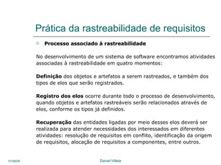 Prática da rastreabilidade de requisitos Processo associado à rastreabilidade  No desenvolvimento de um sistema de software encontramos atividades associadas à rastreabilidade em quatro momentos:  Definição  dos objetos e artefatos a serem rastreados, e também dos  tipos de elos que serão registrados. Registro dos elos  ocorre durante todo o processo de desenvolvimento,  quando objetos e artefatos rastreáveis serão relacionados através de elos, conforme os tipos já definidos. Recuperação  das entidades ligadas por meio desses elos deverá ser realizada para atender necessidades dos interessados em diferentes atividades: resolução de requisitos em conflito, identificação da origem  de requisitos, alocação de requisitos a componentes, entre outros.  
