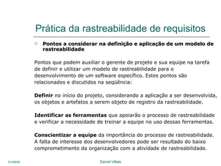 Prática da rastreabilidade de requisitos Pontos a considerar na definição e aplicação de um modelo de rastreabilidade Pontos que podem auxiliar o gerente de projeto e sua equipe na tarefa de definir e utilizar um modelo de rastreabilidade para o desenvolvimento de um software específico. Estes pontos são relacionados e discutidos na seqüência: Definir   no início do projeto, considerando a aplicação a ser desenvolvida, os objetos e artefatos a serem objeto de registro da rastreabilidade.  Identificar as ferramentas  que apoiarão o processo de rastreabilidade  e verificar a necessidade de treinar a equipe no uso dessas ferramentas.  Conscientizar a equipe  da importância do processo de rastreabilidade. A falta de interesse dos desenvolvedores pode ser resultado do baixo comprometimento da organização com a atividade de rastreabilidade.  