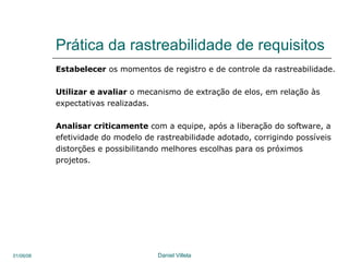 Prática da rastreabilidade de requisitos Estabelecer  os momentos de registro e de controle da rastreabilidade. Utilizar e avaliar  o mecanismo de extração de elos, em relação às  expectativas realizadas.  Analisar criticamente  com a equipe, após a liberação do software, a efetividade do modelo de rastreabilidade adotado, corrigindo possíveis distorções e possibilitando melhores escolhas para os próximos  projetos.  