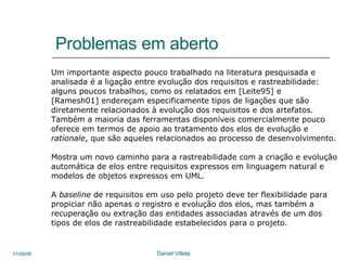 Problemas em aberto Um importante aspecto pouco trabalhado na literatura pesquisada e  analisada é a ligação entre evolução dos requisitos e rastreabilidade: alguns poucos trabalhos, como os relatados em [Leite95] e [Ramesh01] endereçam especificamente tipos de ligações que são diretamente relacionados à evolução dos requisitos e dos artefatos.  Também a maioria das ferramentas disponíveis comercialmente pouco oferece em termos de apoio ao tratamento dos elos de evolução e rationale , que são aqueles relacionados ao processo de desenvolvimento. Mostra um novo caminho para a rastreabilidade com a criação e evolução automática de elos entre requisitos expressos em linguagem natural e modelos de objetos expressos em UML.  A  baseline  de requisitos em uso pelo projeto deve ter flexibilidade para  propiciar não apenas o registro e evolução dos elos, mas também a recuperação ou extração das entidades associadas através de um dos tipos de elos de rastreabilidade estabelecidos para o projeto.  