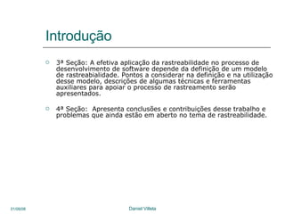 Introdução 3ª Seção: A efetiva aplicação da rastreabilidade no processo de desenvolvimento de software depende da definição de um modelo de rastreabialidade. Pontos a considerar na definição e na utilização desse modelo, descrições de algumas técnicas e ferramentas auxiliares para apoiar o processo de rastreamento serão apresentados. 4ª Seção:  Apresenta conclusões e contribuições desse trabalho e problemas que ainda estão em aberto no tema de rastreabilidade. 