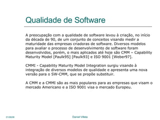 Qualidade de Software A preocupação com a qualidade de software levou à criação, no início da década de 90, de um conjunto de conceitos visando medir a maturidade das empresas criadoras de software. Diversos modelos para avaliar o processo de desenvolvimento de software foram desenvolvidos, porém, o mais aplicados até hoje são CMM – Capability Maturity Model [Paulk95] [Paulk93] e ISO 9001 [Weber97].  CMMI - Capability Maturity Model Integration surgiu visando à  integração de diversos modelos de qualidade e apresenta uma nova versão para o SW-CMM, que se propõe substituir.  A CMM e a CMMI são as mais populares para as empresas que visam o  mercado Americano e a ISO 9001 visa o mercado Europeu. 