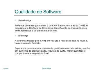 Qualidade de Software Semelhança Podemos observar que o nível 2 do CMM é equivalente ao do CMMI. O propósito é a Gerência de Requisitos, identificação de inconsistências entre requisitos e os planos de artefatos.  Diferença  A diferença trazida pelo CMMI em relação a requisitos está no nível 3, denominado de Definido. Esperamos que com os processos de qualidade mostrado acima, resulte em aumento de produtividade, redução de custo, maior qualidade e competitividade no produto final. 