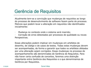 Gerência de Requisitos Atualmente tem-se a convicção que mudanças de requisitos ao longo do processo de desenvolvimento de software fazem parte do processo. Motivos que podem levar a alteração em requisitos não identificados inicialmente: Mudança no contexto onde o sistema será inserido; Correção de erros detectados por processos de qualidade ou novas Perspectivas. Essas alterações podem implicar em mudanças em artefatos de  desenho, de código e de casos de testes. Todas estas mudanças devem ser acompanhadas, de forma a garantir que todos os artefatos afetados por uma alteração sejam corrigidos. Essas mudanças no processo de acompanhamento são denominadas de Gerência de Requisitos. Para não haver certa confusão de conceitos, faremos uma distinção importante entre Gerência dos Requisitos e o que denominamos de Gerência por Requisitos.  