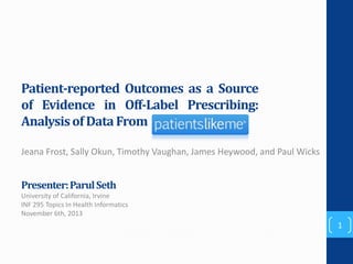 Patient-reported Outcomes as a Source
of Evidence in Off-Label Prescribing:
Analysis of Data From
Jeana Frost, Sally Okun, Timothy Vaughan, James Heywood, and Paul Wicks

Presenter: Parul Seth
University of California, Irvine
INF 295 Topics In Health Informatics
November 6th, 2013

1

 