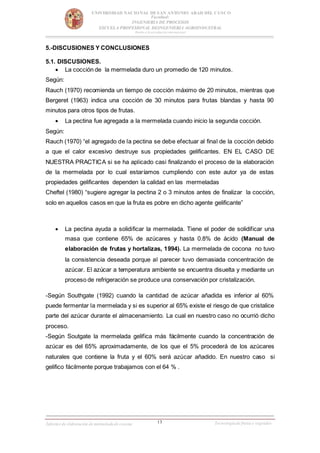 13
UNIVERSIDAD NACIONAL DESAN ANTONIO ABAD DEL CUSCO
Facultad:
INGENIERIA DE PROCESOS
ESCUELA PROFESIONAL DEINGENIERIA AGROINDUSTRAL
Rumbo a la acreditación internacional
Informe de elaboración de mermeladade cocona Tecnologíade frutas y vegetales
5.-DISCUSIONES Y CONCLUSIONES
5.1. DISCUSIONES.
 La cocción de la mermelada duro un promedio de 120 minutos.
Según:
Rauch (1970) recomienda un tiempo de cocción máximo de 20 minutos, mientras que
Bergeret (1963) indica una cocción de 30 minutos para frutas blandas y hasta 90
minutos para otros tipos de frutas.
 La pectina fue agregada a la mermelada cuando inicio la segunda cocción.
Según:
Rauch (1970) “el agregado de la pectina se debe efectuar al final de la cocción debido
a que el calor excesivo destruye sus propiedades gelificantes. EN EL CASO DE
NUESTRA PRACTICA si se ha aplicado casi finalizando el proceso de la elaboración
de la mermelada por lo cual estaríamos cumpliendo con este autor ya de estas
propiedades gelificantes dependen la calidad en las mermeladas
Cheftel (1980) “sugiere agregar la pectina 2 o 3 minutos antes de finalizar la cocción,
solo en aquellos casos en que la fruta es pobre en dicho agente gelificante”
 La pectina ayuda a solidificar la mermelada. Tiene el poder de solidificar una
masa que contiene 65% de azúcares y hasta 0.8% de ácido (Manual de
elaboración de frutas y hortalizas, 1994). La mermelada de cocona no tuvo
la consistencia deseada porque al parecer tuvo demasiada concentración de
azúcar. El azúcar a temperatura ambiente se encuentra disuelta y mediante un
proceso de refrigeración se produce una conservación por cristalización.
-Según Southgate (1992) cuando la cantidad de azúcar añadida es inferior al 60%
puede fermentar la mermelada y si es superior al 65% existe el riesgo de que cristalice
parte del azúcar durante el almacenamiento. La cual en nuestro caso no ocurrió dicho
proceso.
-Según Soutgate la mermelada gelifica más fácilmente cuando la concentración de
azúcar es del 65% aproximadamente, de los que el 5% procederá de los azúcares
naturales que contiene la fruta y el 60% será azúcar añadido. En nuestro caso si
gelifico fácilmente porque trabajamos con el 64 % .
 