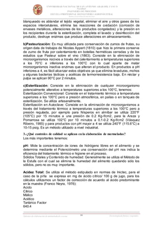 16
UNIVERSIDAD NACIONAL DESAN ANTONIO ABAD DEL CUSCO
Facultad:
INGENIERIA DE PROCESOS
ESCUELA PROFESIONAL DEINGENIERIA AGROINDUSTRAL
Rumbo a la acreditación internacional
Informe de elaboración de mermeladade cocona Tecnologíade frutas y vegetales
blanqueado es ablandar el tejido vegetal, eliminar el aire y otros gases de los
espacios intercelulares, elimina las reacciones de oxidación (corrosión de
envases metálicos, alteraciones de los productos congelados) y la presión en
los recipientes durante la esterilización, completa el lavado y desinfección del
producto, destruye enzimas que produce alteraciones en almacenamiento.
b)Pasteurización: Es muy utilizada para conservación de zumos de frutas, su
origen data de trabajos de Nicolas Appert (1810) que hizo la primera conserva
de zumo de fruta por calentamiento en botellas herméticas cerradas y de los
estudios que Pasteur sobre el vino (1863). Consiste en la eliminación de
microorganismos nocivos a través del calentamiento a temperaturas superiores
a los 70°C e inferiores a los 100°C con lo cual aparte de matar
microorganismos inactiva enzimas que alteran el producto. En productos a pH
inferiores a 4, es fácil alcanzar estos objetivos ya que elimina levaduras, mohos
y algunas bacterias lácticas y acéticas de termorresistencia baja. En néctar y
pulpa se aplican 90°C por 2 minutos.
c)Esterilización: Consiste en la eliminación de cualquier microorganismo
potencialmente alterativo a temperaturas superiores a los 100°C, tenemos:
Esterilización Convencional: Consiste en el tratamiento térmico a temperaturas
superiores a los 100°C pero a presión atmosférica, en pailas o en tanques de
esterilización. Se utiliza artesanalmente.
Esterilización en Autoclave: Consiste en la eliminación de microorganismos a
través del tratamiento térmico a temperaturas superiores a los 100°C pero a
presión regulada, por ejemplo para Nísperos en almíbar se utiliza 220°F
(105°C) por 15 minutos a una presión de 0.2 Kg-f/cm2, para la Araza y
Pomarrosa se utiliza 102°C por 10 minutos a 0.1-0.2 Kg-f/cm2 (Vásquez
Ribeiro, 1985) y para productos con pH mayor a 4 se utiliza 240°F (115.6°C) a
10-15 psig. Es un método utilizado a nivel industrial.
3.-¿Qué controles de calidad se aplican en la elaboración de mermeladas?
Los más importantes tenemos:
pH: Mide la concentración de iones de hidrógeno libres en el alimento y se
determina mediante el Potenciómetro una conservación del pH nos indica la
eficiencia del tratamiento térmico e higiene en el proceso.
Sólidos Totales y Contenido de humedad: Generalmente se utiliza el Método de
la Estufa con el cual se elimina la humedad del alimento quedando sólo los
sólidos, pero no es muy importante.
Acidez Total: Se utiliza el método estipulado en normas de Inictec, para el
caso de la piña se expresa en mg de ácido cítrico/ 100 g de jugo, para los
cálculos utilizamos un factor de corrección de acuerdo al ácido predominante
en la muestra (Franco Neyra, 1976):
Acido
Cítrico
Málico
Acético
Tartárico Factor
640.4
 