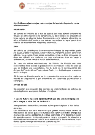 18
UNIVERSIDAD NACIONAL DESAN ANTONIO ABAD DEL CUSCO
Facultad:
INGENIERIA DE PROCESOS
ESCUELA PROFESIONAL DEINGENIERIA AGROINDUSTRAL
Rumbo a la acreditación internacional
Informe de elaboración de mermeladade cocona Tecnologíade frutas y vegetales
6.- ¿Cuáles son las ventajas y desventajas del sorbato de potasio como
aditivo químico?
Introducción
El Sorbato de Potasio es la sal de potasio del ácido sórbico ampliamente
utilizado en alimentación como conservante. El ácido sórbico se encuentra en
forma natural en algunos frutos. Comúnmente en la industria alimenticia se
utiliza el Sorbato de Potasio ya que este es más soluble en agua que el ácido
sórbico. Es un conservante fungicida y bactericida.
Usos
El Sorbato es utilizado para la conservación de tapas de empanadas, pasta,
pre-pizzas, pizzas congeladas, salsa de tomate, margarina, quesos para untar,
rellenos, yogur, jugos, frutas secas, embutidos, vinos etc. Este compuesto no
debe ser utilizado en productos en cuya elaboración entra en juego la
fermentación, ya que inhibe la acción de las levaduras.
En caso de utilizar combinaciones de Sorbato de Potasio con otros
conservantes debe tenerse la precaución de no introducir iones de calcio ya
que se produce una precipitación. Por lo tanto en la combinaciones con
Sorbato de Potasio utilizar Propionato de Sodio y no de Calcio para una optima
acción sinérgica.
El Sorbato de Potasio puede ser incorporado directamente a los productos
durante su preparación o por tratamiento de superficies (pulverización o
sumergido).
Niveles de Uso
Se presentan a continuación dos ejemplos de implementación de sistemas de
calidad aplicados a procesos de frutas y hortalizas.
7.-¿Cómo futuro ingeniero agroindustrial que otra alternativa propone
para alargar la vida útil de las frutas?
Altas presiones, ultrasonidos y envases activos para multiplicar la vida de los
alimentos.
Los ultrasonidos son otra alternativa que genera microburbujas dentro del
medio al que se aplica, que al destruirse generan gran cantidad de energía que
destruye los agentes patógenos. Se utiliza sobre todo en la descontaminación
de vegetales crudos, limpieza de equipos para el procesado de alimentos y,
combinado con sistemas de presión, en la esterilización de mermeladas, huevo
líquido y para prolongar la vida útil de cualquier líquido.
 