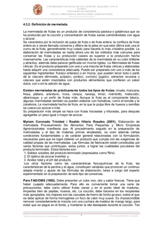 3
UNIVERSIDAD NACIONAL DESAN ANTONIO ABAD DEL CUSCO
Facultad:
INGENIERIA DE PROCESOS
ESCUELA PROFESIONAL DEINGENIERIA AGROINDUSTRAL
Rumbo a la acreditación internacional
Informe de elaboración de mermeladade cocona Tecnologíade frutas y vegetales
4.3.2. Definición de mermelada.
La mermelada de frutas es un producto de consistencia pastosa o gelatinosa que se
ha producido por la cocción y concentración de frutas sanas combinándolas con agua
y azúcar.
Se caracteriza por la inclusión de pulpa de fruta o de fruta entera; la confitura de fruta
entera es a veces llamada conserva y difiere de la jalea en que esta última solo usa el
zumo de la fruta, generalmente muy colado para hacerla lo más cristalina posible. La
elaboración de mermeladas es hasta ahora uno de los métodos más comunes para
conservar las frutas y su producción casera es superior a la producción hecha
masivamente. Las características más saltantes de la mermelada es su color brillante
y atractivo, además debe parecer gelificada sin mucha rigidez. La Mermelada de frutas
cítricas. Es el producto preparado con una o una mezcla de frutas cítricas y elaboradas
hasta adquirir una consistencia adecuada. Puede ser preparado con uno o más de los
siguientes ingredientes: fruta(s) entera(s) o en trozos, que pueden tener toda o parte
de la cáscara eliminada, pulpa(s), puré(s), zumo(s) (jugo(s), extractos acuosos y
cáscara que están mezclados con productos alimentarios que confieren un sabor
dulce, con o sin la adición de agua.
Existen mermeladas de prácticamente todos los tipos de frutas: ciruela, manzana,
fresa, plátano, arándano, mora, cereza, naranja, limón, membrillo, melocotón,
albaricoque, y un sinfín de frutas más. Aunque la fruta es el componente básico,
algunas mermeladas también se pueden elaborar con hortalizas, como el tomate y la
zanahoria. La mermelada hecha de fruta, en la que la pulpa libre de huesos y semillas
se cuece con azúcar o miel.
Su preparación más simple se hace con frutas troceadas y trituradas, para después
agregarles un peso igual o mayor de azúcar.
Myriam Coronado Trinidad / Roaldo Hilario Rosales (2001), Elaboración de
mermelada Procesamiento De Alimentos Para Pequeñas y Micro Empresas
Agroindustriales manifiesta que: Al procedimiento seguido en la preparación de
mermeladas y al tipo de materias primas empleadas, se unen además ciertas
condiciones fundamentales y de carácter general relacionadas con la formulación,
necesarias para que se logre obtener un producto que cumpla con las exigencias de
calidad propias de las mermeladas. Las fórmulas de fabricación están constituidas por
varios factores que contribuyen, estos juntos, a lograr las cualidades peculiares del
producto terminado. Estos factores son:
1. Sólidos solubles del producto terminado (expresados como ºBrix)
2. El óptimo de azúcar invertido y,
3. Acidez total y el pH del producto.
Los otros factores como las características fisicoquímicas de la fruta, las
características de la pectina y el agua, constituyen variables que provocan un continuo
adapta miento y ajuste de las fórmulas de elaboración, tarea a cargo del experto
experimentado en la preparación de este tipo de conservas.
Para FAO/OMS (1992), Debe presentar un color vivo, olor y sabor frescos. Tiene que
haber cuajado adecuadamente. Para ello es conveniente tomar una serie de
precauciones, tales como utilizar frutas sanas y en el punto ideal de madurez,
limpiarlas bien de pepitas, huesos, etc. La cocción, debe hacerse en los recipientes
más apropiados, los mejores son las cazuelas de hierro de fondo grueso, sobre el que
se debe aplicar de forma homogénea un foco de calor muy suave. Es imprescindible
remover constantemente la mezcla con una cuchara de madera de mango largo, para
evitar que se pegue en el fondo, y mantener la olla destapada durante la cocción. Tan
 