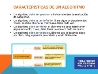 CARACTERISTICAS DE UN ALGORITMO
• Un algoritmo debe ser preciso e indicar el orden de realización
de cada paso.
• Un algoritmo debe estar definido. Si se sigue un algoritmo dos
veces, se debe obtener el mismo resultado cada vez.
• Un algoritmo debe ser finito. el algoritmo se debe terminar en
algún momento; o sea, debe tener un número finito de pasos.
• Un algoritmo debe ser legibles. El texto que lo describe debe
ser claro, tal que permita entenderlo y leerlo fácilmente.
 