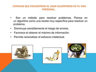 . VENTAJAS QUE ENCUENTRAS AL USAR ALGORITMOS EN TU VIDA
PERSONAL.
• Son un método para resolver problemas. Piensa en
un algoritmo como una receta muy específica para resolver un
problema.
• Disminuye sensiblemente el riesgo de errores.
• Favorece el obtener el máximo de información.
• Permite racionalizar el esfuerzo intelectual.
 
