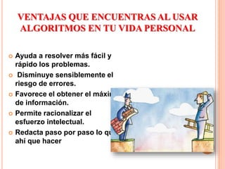 VENTAJAS QUE ENCUENTRAS AL USAR
ALGORITMOS EN TU VIDA PERSONAL
 Ayuda a resolver más fácil y
rápido los problemas.
 Disminuye sensiblemente el
riesgo de errores.
 Favorece el obtener el máximo
de información.
 Permite racionalizar el
esfuerzo intelectual.
 Redacta paso por paso lo que
ahí que hacer
 
