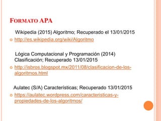FORMATO APA
Wikipedia (2015) Algoritmo; Recuperado el 13/01/2015
 http://es.wikipedia.org/wiki/Algoritmo
Lógica Computacional y Programación (2014)
Clasificación; Recuperado 13/01/2015
 http://isbros.blogspot.mx/2011/08/clasificacion-de-los-
algoritmos.html
Aulatec (S/A) Características; Recuperado 13/01/2015
 https://aulatec.wordpress.com/caracteristicas-y-
propiedades-de-los-algoritmos/
 
