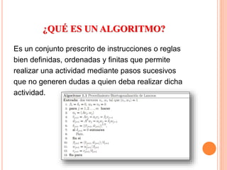 ¿QUÉ ES UN ALGORITMO?
Es un conjunto prescrito de instrucciones o reglas
bien definidas, ordenadas y finitas que permite
realizar una actividad mediante pasos sucesivos
que no generen dudas a quien deba realizar dicha
actividad.
 
