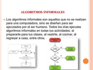 ALGORITMOS INFORMALES
 Los algoritmos informales son aquellos que no se realizan
para una computadora, sino se diseñan para ser
ejecutados por el ser humano. Todos los días ejecutas
algoritmos informales en todas tus actividades: al
prepararte para tus clases, al vestirte, al cocinar, al
regresar a casa, entre otros.
 