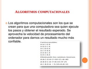ALGORITMOS COMPUTACIONALES
 Los algoritmos computacionales son los que se
crean para que una computadora sea quien ejecute
los pasos y obtener el resultado esperado. Se
aprovecha la velocidad de procesamiento del
ordenador para darnos un resultado mucho más
confiable.
 