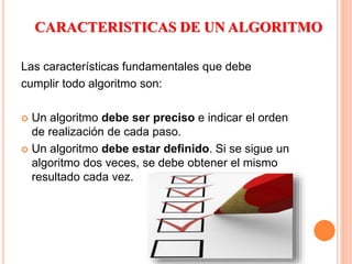 CARACTERISTICAS DE UN ALGORITMO
Las características fundamentales que debe
cumplir todo algoritmo son:
 Un algoritmo debe ser preciso e indicar el orden
de realización de cada paso.
 Un algoritmo debe estar definido. Si se sigue un
algoritmo dos veces, se debe obtener el mismo
resultado cada vez.
 