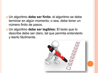  Un algoritmo debe ser finito. el algoritmo se debe
terminar en algún momento; o sea, debe tener un
número finito de pasos.
 Un algoritmo debe ser legibles: El texto que lo
describe debe ser claro, tal que permita entenderlo
y leerlo fácilmente.
 