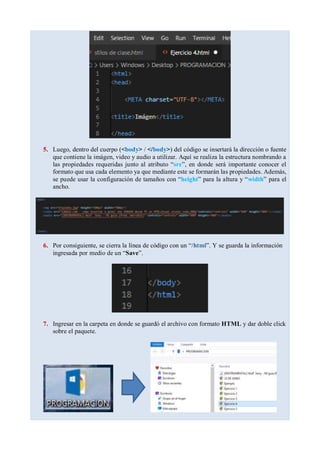 5. Luego, dentro del cuerpo (<body> / </body>) del código se insertará la dirección o fuente
que contiene la imágen, video y audio a utilizar. Aquí se realiza la estructura nombrando a
las propiedades requeridas junto al atributo “src”, en donde será importante conocer el
formato que usa cada elemento ya que mediante este se formarán las propiedades. Además,
se puede usar la configuración de tamaños con “height” para la altura y “width” para el
ancho.
6. Por consiguiente, se cierra la línea de código con un “/html”. Y se guarda la información
ingresada por medio de un “Save”.
7. Ingresar en la carpeta en donde se guardó el archivo con formato HTML y dar doble click
sobre el paquete.
 