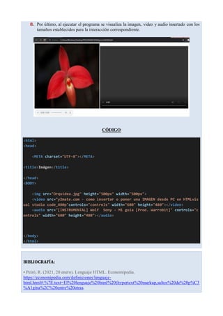 8. Por último, al ejecutar el programa se visualiza la imagen, video y audio insertado con los
tamaños establecidos para la interacción correspondiente.
CÓDIGO
<html>
<head>
<META charset="UTF-8"></META>
<title>Imágen</title>
</head>
<BODY>
<img src="Orquidea.jpg" height="500px" width="500px">
<video src="y2mate.com - como insertar o poner una IMAGEN desde PC en HTMLvis
ual studio code_480p"controls="controls" width="680" height="480"></video>
<audio src="[INSTRUMENTAL] Wolf Sony - Mi guía [Prod. Warrobit]" controls="c
ontrols" width="680" height="480"></audio>
</body>
</html>
BIBLIOGRAFÍA:
• Peiró, R. (2021, 20 enero). Lenguaje HTML. Economipedia.
https://economipedia.com/definiciones/lenguaje-
html.html#:%7E:text=El%20lenguaje%20html%20(hypertext%20markup,saltos%20de%20p%C3
%A1gina%2C%20entre%20otras.
 