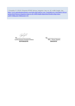 f.) ________________________ f.) _______________________
Carlos Jossue Guzmán Gómez MSc. Víctor Zapata
ESTUDIANTE DOCENTE
• González, E. (2018). Etiquetas HTML básicas: imágenes. img. src, alt. width, height. Apr.
https://www.aprenderaprogramar.com/index.php?option=com_content&view=article&id=484:eti
quetas-html-basicas-imagenes-img-src-alt-width-height-deprecated-border-align-rutas-
cu00714b&catid=69&Itemid=192
 