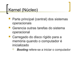 Kernel (Núcleo)
 Parte principal (central) dos sistemas
operacionais
 Gerencia outras tarefas do sistema
operacional
 Carregado do disco rígido para a
memória quando o computador é
inicializado
 Booting refere-se a iniciar o computador
 