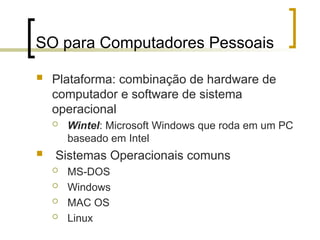 SO para Computadores Pessoais
 Plataforma: combinação de hardware de
computador e software de sistema
operacional
 Wintel: Microsoft Windows que roda em um PC
baseado em Intel
 Sistemas Operacionais comuns
 MS-DOS
 Windows
 MAC OS
 Linux
 