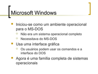 Microsoft Windows
 Iniciou-se como um ambiente operacional
para o MS-DOS
 Não era um sistema operacional completo
 Necessitava do MS-DOS
 Usa uma interface gráfica
 Os usuários podem usar os comandos e a
interface do DOS
 Agora é uma família completa de sistemas
operacionais
 