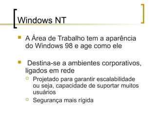 Windows NT
 A Área de Trabalho tem a aparência
do Windows 98 e age como ele
 Destina-se a ambientes corporativos,
ligados em rede
 Projetado para garantir escalabilidade
ou seja, capacidade de suportar muitos
usuários
 Segurança mais rígida
 