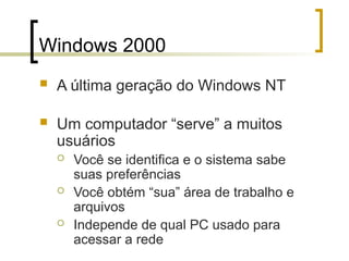 Windows 2000
 A última geração do Windows NT
 Um computador “serve” a muitos
usuários
 Você se identifica e o sistema sabe
suas preferências
 Você obtém “sua” área de trabalho e
arquivos
 Independe de qual PC usado para
acessar a rede
 