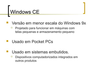 Windows CE
 Versão em menor escala do Windows 9x
 Projetado para funcionar em máquinas com
telas pequenas e armazenamento pequeno
 Usado em Pocket PCs
 Usado em sistemas embutidos.
 Dispositivos computadorizados integrados em
outros produtos
 