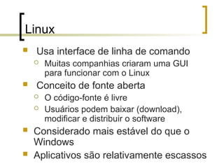 Linux
 Usa interface de linha de comando
 Muitas companhias criaram uma GUI
para funcionar com o Linux
 Conceito de fonte aberta
 O código-fonte é livre
 Usuários podem baixar (download),
modificar e distribuir o software
 Considerado mais estável do que o
Windows
 Aplicativos são relativamente escassos
 