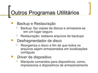 Outros Programas Utilitários
 Backup e Restauração
 Backup: faz cópias de discos e armazena-as
em um lugar seguro
 Restauração: restaura arquivos de backups
 Desfragmentador de disco
 Reorganiza o disco a fim de que todos os
arquivos sejam armazenados em localizações
contíguas
 Driver de dispositivo
 Manipula comandos para dispositivos, como,
impressoras e dispositivos de armazenamento
 