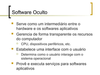 Software Oculto
 Serve como um intermediário entre o
hardware e os softwares aplicativos
 Gerencia de forma transparente os recursos
do computador
 CPU, dispositivos periféricos, etc.
 Estabelece uma interface com o usuário
 Determina como o usuário interage com o
sistema operacional
 Provê e executa serviços para softwares
aplicativos
 