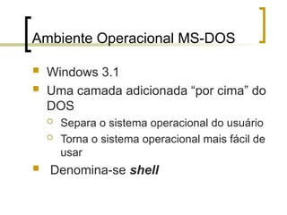 Ambiente Operacional MS-DOS
 Windows 3.1
 Uma camada adicionada “por cima” do
DOS
 Separa o sistema operacional do usuário
 Torna o sistema operacional mais fácil de
usar
 Denomina-se shell
 