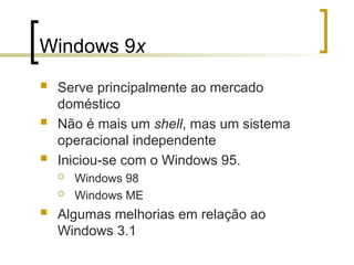 Windows 9x
 Serve principalmente ao mercado
doméstico
 Não é mais um shell, mas um sistema
operacional independente
 Iniciou-se com o Windows 95.
 Windows 98
 Windows ME
 Algumas melhorias em relação ao
Windows 3.1
 