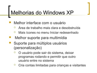 Melhorias do Windows XP
 Melhor interface com o usuário
 Área de trabalho mais clara e desobstruída
 Mais ícones no menu Iniciar redesenhado
 Melhor suporte para multimídia
 Suporte para múltiplos usuários
(personalização)
 O usuário pode sair do sistema, deixar
programas rodando e permitir que outro
usuário entre no sistema
 Cria contas limitadas para crianças e visitantes
 